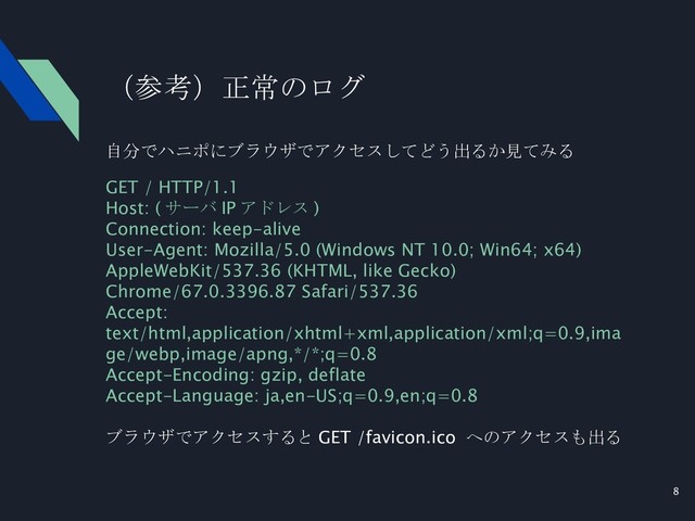 8
（参考）正常のログ
自分でハニポにブラウザでアクセスしてどう出るか見てみる
GET / HTTP/1.1
Host: ( サーバ IP アドレス )
Connection: keep-alive
User-Agent: Mozilla/5.0 (Windows NT 10.0; Win64; x64)
AppleWebKit/537.36 (KHTML, like Gecko)
Chrome/67.0.3396.87 Safari/537.36
Accept:
text/html,application/xhtml+xml,application/xml;q=0.9,ima
ge/webp,image/apng,*/*;q=0.8
Accept-Encoding: gzip, deflate
Accept-Language: ja,en-US;q=0.9,en;q=0.8
ブラウザでアクセスすると GET /favicon.ico へのアクセスも出る
