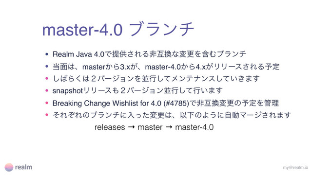 master-4.0 ϒϥϯν
my@realm.io
• Realm Java 4.0Ͱఏڙ͞ΕΔඇޓ׵ͳมߋΛؚΉϒϥϯν
• ౰໘͸ɺmaster͔Β3.x͕ɺmaster-4.0͔Β4.x͕ϦϦʔε͞ΕΔ༧ఆ
• ͠͹Β͘͸̎όʔδϣϯΛฒߦͯ͠ϝϯςφϯε͍͖ͯ͠·͢
• snapshotϦϦʔε΋̎όʔδϣϯฒߦͯ͠ߦ͍·͢
• Breaking Change Wishlist for 4.0 (#4785)Ͱඇޓ׵มߋͷ༧ఆΛ؅ཧ
• ͦΕͧΕͷϒϥϯνʹೖͬͨมߋ͸ɺҎԼͷΑ͏ʹࣗಈϚʔδ͞Ε·͢
releases → master → master-4.0
