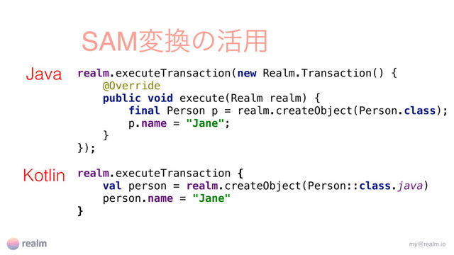 SAMม׵ͷ׆༻
realm.executeTransaction(new Realm.Transaction() {
@Override
public void execute(Realm realm) {
final Person p = realm.createObject(Person.class);
p.name = "Jane";
}
});
realm.executeTransaction {
val person = realm.createObject(Person::class.java)
person.name = "Jane"
}
my@realm.io
Java
Kotlin

