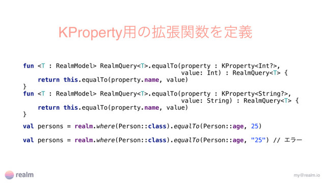 KProperty༻ͷ֦ுؔ਺Λఆٛ
fun  RealmQuery.equalTo(property : KProperty,
value: Int) : RealmQuery {
return this.equalTo(property.name, value)
}
fun  RealmQuery.equalTo(property : KProperty,
value: String) : RealmQuery {
return this.equalTo(property.name, value)
}
val persons = realm.where(Person::class).equalTo(Person::age, 25)
val persons = realm.where(Person::class).equalTo(Person::age, "25") // Τϥʔ
my@realm.io
