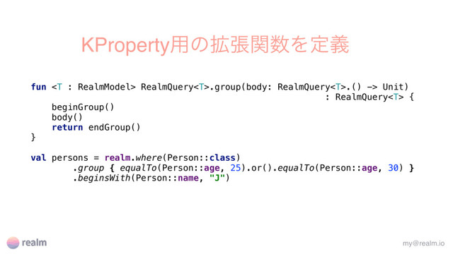 KProperty༻ͷ֦ுؔ਺Λఆٛ
fun  RealmQuery.group(body: RealmQuery.() -> Unit)
: RealmQuery {
beginGroup()
body()
return endGroup()
}
val persons = realm.where(Person::class)
.group { equalTo(Person::age, 25).or().equalTo(Person::age, 30) }
.beginsWith(Person::name, "J")
my@realm.io

