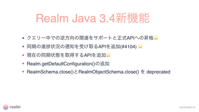 Realm Java 3.4৽ػೳ
• ΫΤϦʔதͰͷٯํ޲ͷؔ࿈Λαϙʔτͱਖ਼ࣜAPI΁ͷঢ֨⭐
• ಉظͷਐḿঢ়گͷ௨஌Λड͚औΔAPIΛ௥Ճ(#4104) ⭐
• ݱࡏͷಉظঢ়ଶΛऔಘ͢ΔAPIΛ௥Ճ⭐
• Realm.getDefaultConﬁguration()ͷ௥Ճ
• RealmSchema.close()ͱRealmObjectSchema.close() Λ deprecated
my@realm.io
