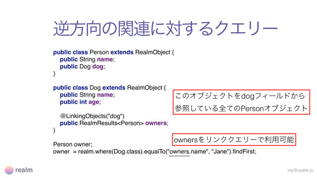 ٯํ޲ͷؔ࿈ʹର͢ΔΫΤϦʔ
my@realm.io
public class Person extends RealmObject { 
public String name; 
public Dog dog; 
}
 
public class Dog extends RealmObject { 
public String name; 
public int age;
@LinkingObjects("dog")
public RealmResults owners; 
}
Person owner;
owner = realm.where(Dog.class).equalTo("owners.name", "Jane").ﬁndFirst;
͜ͷΦϒδΣΫτΛdogϑΟʔϧυ͔Β
ࢀর͍ͯ͠ΔશͯͷPersonΦϒδΣΫτ
ownersΛϦϯΫΫΤϦʔͰར༻Մೳ

