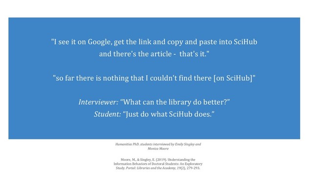 "I see it on Google, get the link and copy and paste into SciHub
and there's the article - that's it."
"so far there is nothing that I couldn't find there [on SciHub]"
Interviewer: “What can the library do better?”
Student: “Just do what SciHub does.”
Humanities PhD. students interviewed by Emily Singley and
Monica Moore
Moore, M., & Singley, E. (2019). Understanding the
Information Behaviors of Doctoral Students: An Exploratory
Study. Portal: Libraries and the Academy, 19(2), 279-293.
