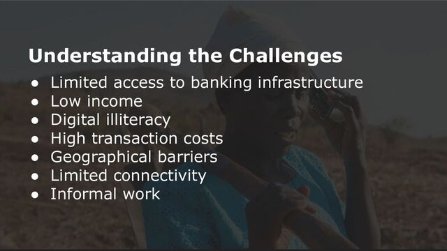 Understanding the Challenges
● Limited access to banking infrastructure
● Low income
● Digital illiteracy
● High transaction costs
● Geographical barriers
● Limited connectivity
● Informal work
