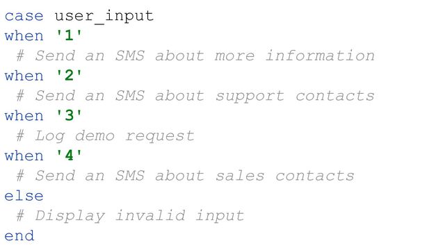case user_input
when '1'
# Send an SMS about more information
when '2'
# Send an SMS about support contacts
when '3'
# Log demo request
when '4'
# Send an SMS about sales contacts
else
# Display invalid input
end
