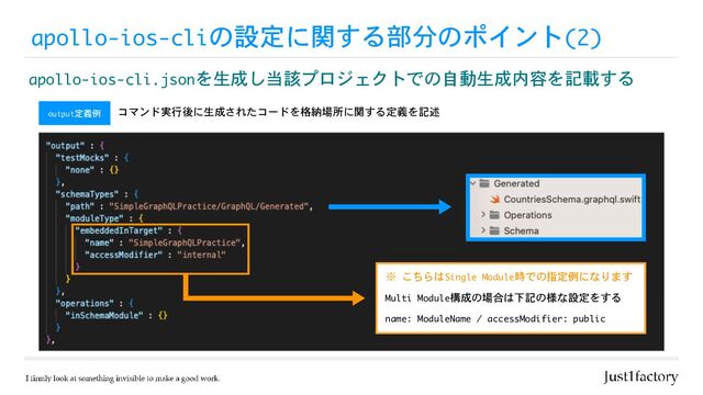 apollo-ios-cliの設定に関する部分のポイント(2)
apollo-ios-cli.jsonを生成し当該プロジェクトでの自動生成内容を記載する
output定義例 コマンド実行後に生成されたコードを格納場所に関する定義を記述
※ こちらはSingle Module時での指定例になります
name: ModuleName / accessModifier: public
Multi Module構成の場合は下記の様な設定をする
