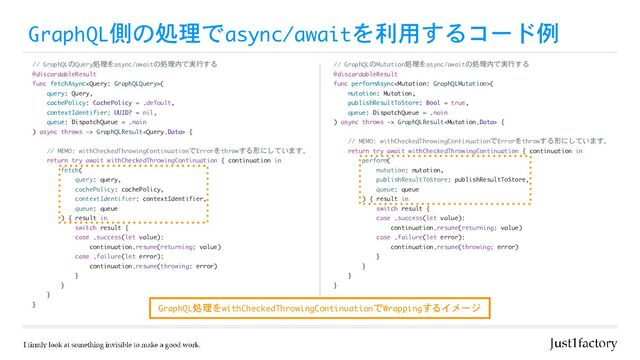 GraphQL側の処理でasync/awaitを利用するコード例
// GraphQLのQuery処理をasync/awaitの処理内で実行する

@discardableResult

func fetchAsync(

query: Query,

cachePolicy: CachePolicy = .default,

contextIdentifier: UUID? = nil,

queue: DispatchQueue = .main

) async throws -> GraphQLResult {

// MEMO: withCheckedThrowingContinuationでErrorをthrowする形にしています。

return try await withCheckedThrowingContinuation { continuation in

fetch(

query: query,

cachePolicy: cachePolicy,

contextIdentifier: contextIdentifier,

queue: queue

) { result in

switch result {

case .success(let value):

continuation.resume(returning: value)

case .failure(let error):

continuation.resume(throwing: error)

}

}

}

}
// GraphQLのMutation処理をasync/awaitの処理内で実行する

@discardableResult

func performAsync(

mutation: Mutation,

publishResultToStore: Bool = true,

queue: DispatchQueue = .main

) async throws -> GraphQLResult {

// MEMO: withCheckedThrowingContinuationでErrorをthrowする形にしています。

return try await withCheckedThrowingContinuation { continuation in

perform(

mutation: mutation,

publishResultToStore: publishResultToStore,

queue: queue

) { result in

switch result {

case .success(let value):

continuation.resume(returning: value)

case .failure(let error):

continuation.resume(throwing: error)

}

}

}

}
GraphQL処理をwithCheckedThrowingContinuationでWrappingするイメージ
