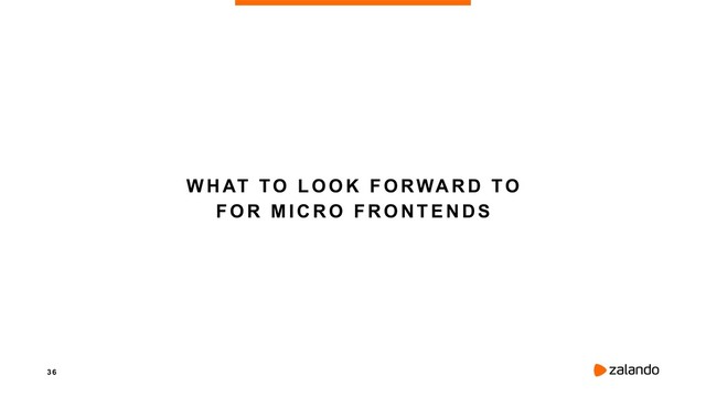 3 6
WHAT TO LOOK FORWARD TO
FOR MICRO FRONTENDS

