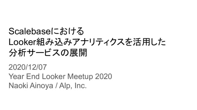 Scalebaseにおける
Looker組み込みアナリティクスを活用した
分析サービスの展開
2020/12/07
Year End Looker Meetup 2020
Naoki Ainoya / Alp, Inc.
