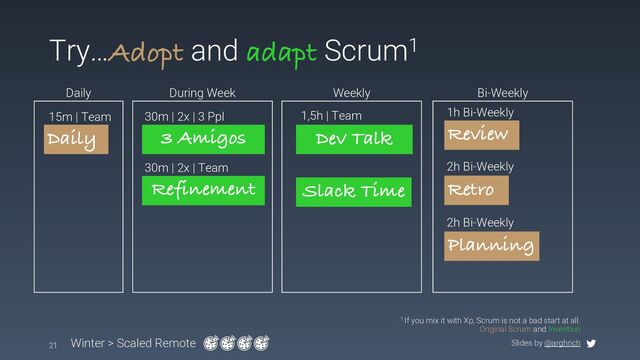 Slides by @arghrich
Try…Adopt and adapt Scrum1
21 Winter > Scaled Remote
1 If you mix it with Xp, Scrum is not a bad start at all.
Original Scrum and Invention
Dev Talk
1,5h | Team
Slack Time
3 Amigos
30m | 2x | 3 Ppl
Daily
Daily
15m | Team
During Week Weekly Bi-Weekly
Retro
2h Bi-Weekly
Review
1h Bi-Weekly
Planning
2h Bi-Weekly
Refinement
30m | 2x | Team
