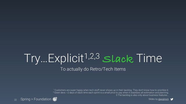 Slides by @arghrich
Try…Explicit1,2,3 Slack Time
Spring > Foundation
22
1 Customers are super happy when tech stuff never shows up in their backlog. They don’t know how to prioritize it.
2 Given devs ~2 days of slack time each sprint is a small price to pay when it stabilizes all estimation and planning.
3 The backlog is also only about business features…
To actually do Retro/Tech Items
