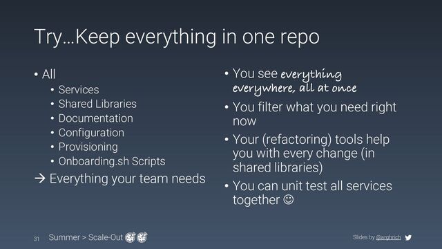 Slides by @arghrich
Try…Keep everything in one repo
31 Summer > Scale-Out
• All
• Services
• Shared Libraries
• Documentation
• Configuration
• Provisioning
• Onboarding.sh Scripts
à Everything your team needs
• You see everything
everywhere, all at once
• You filter what you need right
now
• Your (refactoring) tools help
you with every change (in
shared libraries)
• You can unit test all services
together J
