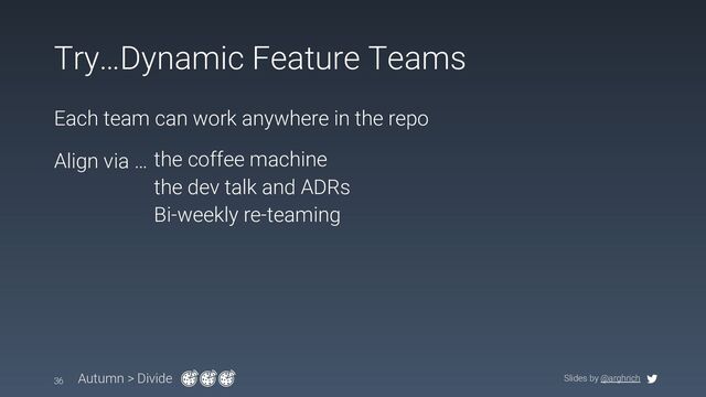 Slides by @arghrich
Try…Dynamic Feature Teams
Each team can work anywhere in the repo
36 Autumn > Divide
Align via … the coffee machine
the dev talk and ADRs
Bi-weekly re-teaming
