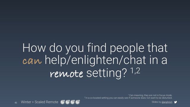 Slides by @arghrich
How do you find people that
can help/enlighten/chat in a
remote setting? 1,2
Winter > Scaled Remote
46
1 Can meaning, they are not in focus mode.
2 In a co-located setting you can easily see if someone does not want to be disturbed.
