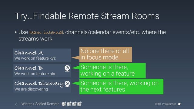 Slides by @arghrich
Try…Findable Remote Stream Rooms
47 Winter > Scaled Remote
Channel A
We work on feature xyz
Channel B
We work on feature abc
Channel Discovery
We are discovering
• Use team-internal channels/calendar events/etc. where the
streams work
No one there or all
in focus mode.
Someone is there,
working on a feature
Someone is there, working on
the next features
