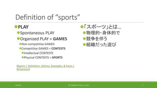Definition of “sports”
⚫PLAY
⚫Spontaneous PLAY
⚫Organized PLAY = GAMES
⚫Non-competitive GAMES
⚫Competitive GAMES = CONTESTS
⚫Intellectual CONTESTS
⚫Physical CONTESTS = SPORTS
(Sports | Definition, History, Examples, & Facts |
Britannica)
⚫「スポーツ」とは…
⚫物理的・身体的で
⚫競争を伴う
⚫組織だった遊び
2022/3/8 電子情報通信学会総合大会2023 7
