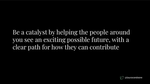 Be a catalyst by helping the people around
you see an exciting possible future, with a
clear path for how they can contribute
@lauravandoore
