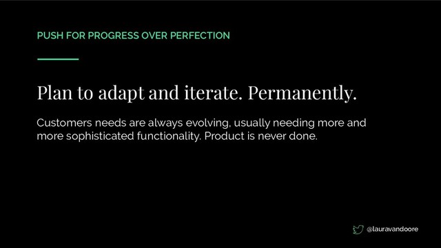 PUSH FOR PROGRESS OVER PERFECTION
Plan to adapt and iterate. Permanently.
Customers needs are always evolving, usually needing more and
more sophisticated functionality. Product is never done.
@lauravandoore
