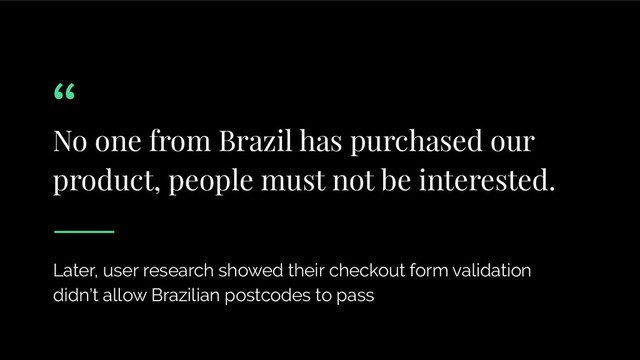 No one from Brazil has purchased our
product, people must not be interested.
Later, user research showed their checkout form validation
didn’t allow Brazilian postcodes to pass
