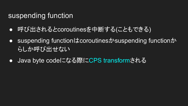 suspending function
● 呼び出されるとcoroutinesを中断する(こともできる)
● suspending functionはcoroutinesかsuspending functionか
らしか呼び出せない
● Java byte codeになる際にCPS transformされる
