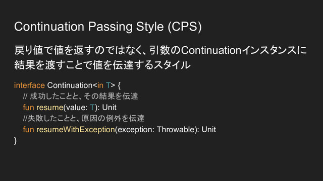 Continuation Passing Style (CPS)
戻り値で値を返すのではなく、引数のContinuationインスタンスに
結果を渡すことで値を伝達するスタイル
interface Continuation {
// 成功したことと、その結果を伝達
fun resume(value: T): Unit
//失敗したことと、原因の例外を伝達
fun resumeWithException(exception: Throwable): Unit
}
