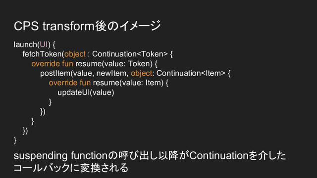 CPS transform後のイメージ
launch(UI) {
fetchToken(object : Continuation {
override fun resume(value: Token) {
postItem(value, newItem, object: Continuation {
override fun resume(value: Item) {
updateUI(value)
}
})
}
})
}
suspending functionの呼び出し以降がContinuationを介した
コールバックに変換される
