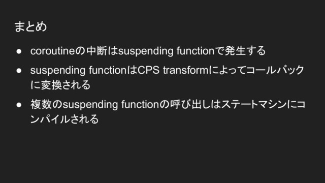 まとめ
● coroutineの中断はsuspending functionで発生する
● suspending functionはCPS transformによってコールバック
に変換される
● 複数のsuspending functionの呼び出しはステートマシンにコ
ンパイルされる
