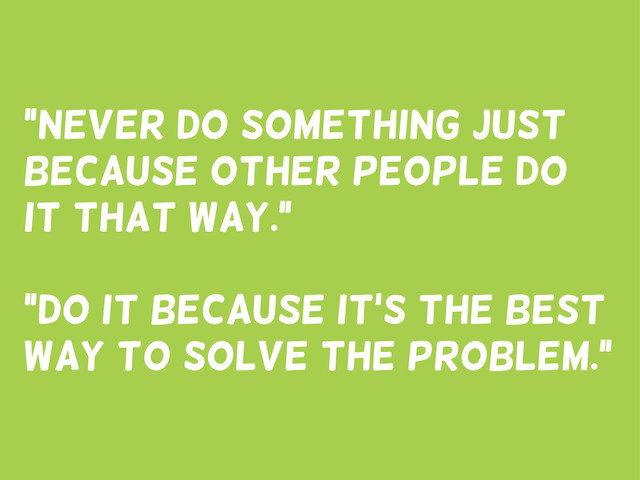 “Never do something just
because other people do
it that way.”
“Do it because it’s the best
way to solve the problem.”
