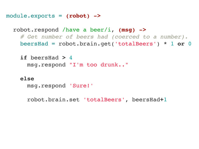 module.exports = (robot) ->
robot.respond /have a beer/i, (msg) ->
# Get number of beers had (coerced to a number).
beersHad = robot.brain.get('totalBeers') * 1 or 0
if beersHad > 4
msg.respond "I'm too drunk.."
else
msg.respond 'Sure!'
robot.brain.set 'totalBeers', beersHad+1
