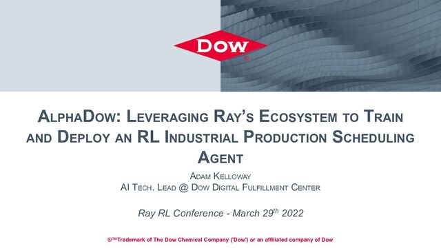 ALPHADOW: LEVERAGING RAY’S ECOSYSTEM TO TRAIN
AND DEPLOY AN RL INDUSTRIAL PRODUCTION SCHEDULING
AGENT
ADAM KELLOWAY
AI TECH. LEAD @ DOW DIGITAL FULFILLMENT CENTER
Ray RL Conference - March 29th 2022
®™Trademark of The Dow Chemical Company ('Dow') or an affiliated company of Dow
