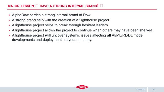 General Business
▪ AlphaDow carries a strong internal brand at Dow
▪ A strong brand help with the creation of a “lighthouse project”
▪ A lighthouse project helps to break through hesitant leaders
▪ A lighthouse project allows the project to continue when others may have been shelved
▪ A lighthouse project will uncover systemic issues affecting all AI/ML/RL/DL model
developments and deployments at your company.
MAJOR LESSON 🡨 HAVE A STRONG INTERNAL BRAND! 🡨
10
3/29/2022
