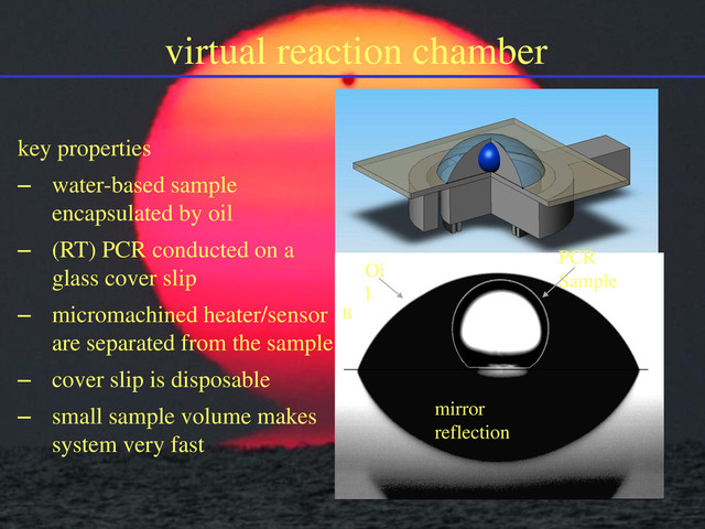 virtual reaction chamber
key properties
– water-based sample
encapsulated by oil
– (RT) PCR conducted on a
glass cover slip
– micromachined heater/sensor
are separated from the sample
– cover slip is disposable
– small sample volume makes
system very fast
PCR
Sample
Oi
l
B
mirror
reflection
