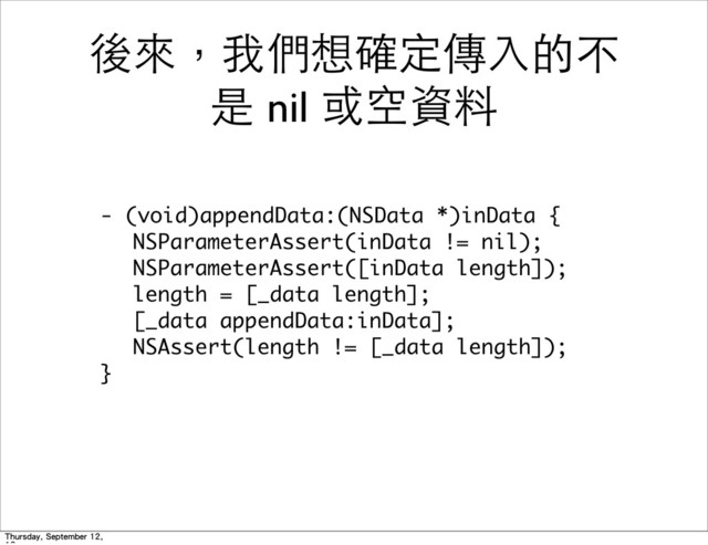 後來，我們想確定傳⼊入的不
是 nil 或空資料
-	 (void)appendData:(NSData	 *)inData	 {
	  NSParameterAssert(inData	 !=	 nil);
	  NSParameterAssert([inData	 length]);
	  length	 =	 [_data	 length];
	  [_data	 appendData:inData];
	  NSAssert(length	 !=	 [_data	 length]);
}
Thursday, September 12,
