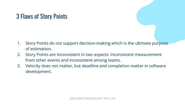 ASIA EDGE TECHNOLOGY. PTD. LTE
3 Flaws of Story Points
1. Story Points do not support decision-making which is the ultimate purpose
of estimation.
2. Story Points are inconsistent in two aspects: inconsistent measurement
from other events and inconsistent among teams.
3. Velocity does not matter, but deadline and completion matter in software
development.
