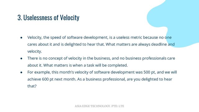 ASIA EDGE TECHNOLOGY. PTD. LTE
3. Uselessness of Velocity
● Velocity, the speed of software development, is a useless metric because no one
cares about it and is delighted to hear that. What matters are always deadline and
velocity.
● There is no concept of velocity in the business, and no business professionals care
about it. What matters is when a task will be completed.
● For example, this month’s velocity of software development was 500 pt, and we will
achieve 600 pt next month. As a business professional, are you delighted to hear
that?
