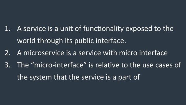 1. A service is a unit of func/onality exposed to the
world through its public interface.
2. A microservice is a service with micro interface
3. The “micro-interface” is rela/ve to the use cases of
the system that the service is a part of
