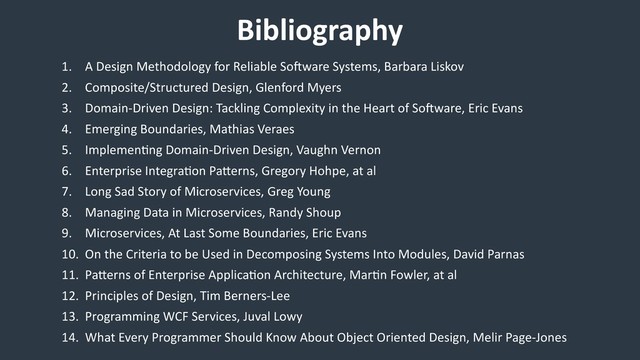 Bibliography
1. A Design Methodology for Reliable Soeware Systems, Barbara Liskov
2. Composite/Structured Design, Glenford Myers
3. Domain-Driven Design: Tackling Complexity in the Heart of Soeware, Eric Evans
4. Emerging Boundaries, Mathias Veraes
5. Implemen/ng Domain-Driven Design, Vaughn Vernon
6. Enterprise Integra/on Paherns, Gregory Hohpe, at al
7. Long Sad Story of Microservices, Greg Young
8. Managing Data in Microservices, Randy Shoup
9. Microservices, At Last Some Boundaries, Eric Evans
10. On the Criteria to be Used in Decomposing Systems Into Modules, David Parnas
11. Paherns of Enterprise Applica/on Architecture, Mar/n Fowler, at al
12. Principles of Design, Tim Berners-Lee
13. Programming WCF Services, Juval Lowy
14. What Every Programmer Should Know About Object Oriented Design, Melir Page-Jones
