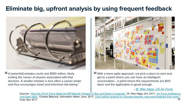 Eliminate big, upfront analysis by using frequent feedback
18
Sources: "How the US Air Force Made Its ISR Network Cheaper to Run and Easier to Upgrade," M. Wes Haga, Oct, 2017; “Air Force Intelligence
Unit Goes Agile,” Charles Babcock, Information Week, June, 2017; “Limit upfront analysis by including frequent, real-world feedback from users,”
Coté, Nov 2017.
With a more agile approach, we pick a place to start and
get to a point where you can have an intelligent
conversation… a point where the requirements are 80%
done and the application is good enough.
A [waterfall] mistake could cost $100 million, likely
ending the career of anyone associated with that
decision. A smaller mistake is less often a career-ender
and thus encourages smart and informed risk-taking.”
“
“
- M. Wes Haga, US Air Force

