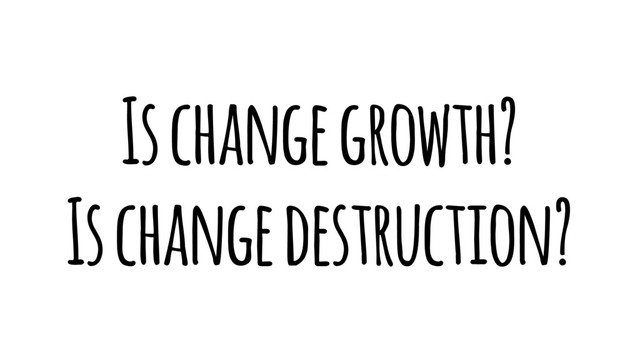 Is change growth?
Is change destruction?
