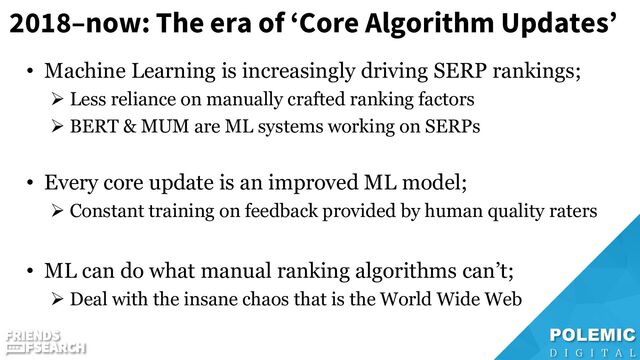 2018–now: The era of ‘Core Algorithm Updates’
• Machine Learning is increasingly driving SERP rankings;
➢ Less reliance on manually crafted ranking factors
➢ BERT & MUM are ML systems working on SERPs
• Every core update is an improved ML model;
➢ Constant training on feedback provided by human quality raters
• ML can do what manual ranking algorithms can’t;
➢ Deal with the insane chaos that is the World Wide Web
