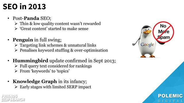 SEO in 2013
• Post-Panda SEO;
➢ Thin & low quality content wasn’t rewarded
➢ ‘Great content’ started to make sense
• Penguin in full swing;
➢ Targeting link schemes & unnatural links
➢ Penalises keyword stuffing & over-optimisation
• Hummingbird update confirmed in Sept 2013;
➢ Full query text considered for rankings
➢ From ‘keywords’ to ‘topics’
• Knowledge Graph in its infancy;
➢ Early stages with limited SERP impact
