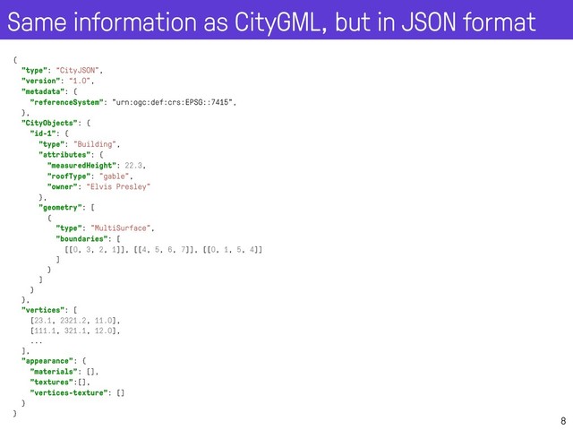 Same information as CityGML, but in JSON format
8
{
"type": “CityJSON",
"version": “1.0”,
"metadata": {
"referenceSystem": "urn:ogc:def:crs:EPSG::7415",
},
"CityObjects": {
"id-1": {
"type": "Building",
"attributes": {
"measuredHeight": 22.3,
"roofType": "gable",
"owner": “Elvis Presley"
},
"geometry": [
{
"type": "MultiSurface",
"boundaries": [
[[0, 3, 2, 1]], [[4, 5, 6, 7]], [[0, 1, 5, 4]]
]
}
]
}
},
"vertices": [
[23.1, 2321.2, 11.0],
[111.1, 321.1, 12.0],
...
],
"appearance": {
"materials": [],
"textures":[],
"vertices-texture": []
}
}
