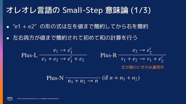 © 2022, Amazon Web Services, Inc. or its affiliates. All rights reserved.
オレオレ言語の Small-Step 意味論 (1/3)
● "e1 + e2" の形の式は左を値まで簡約してから右を簡約
● 左右両方が値まで簡約されて初めて和の計算を行う
左が値のときのみ適用可
