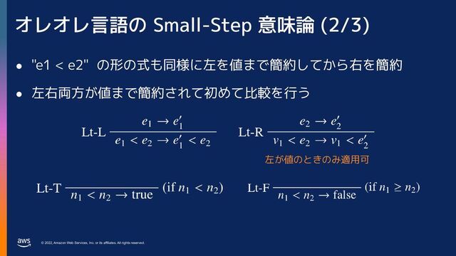© 2022, Amazon Web Services, Inc. or its affiliates. All rights reserved.
オレオレ言語の Small-Step 意味論 (2/3)
● "e1 < e2" の形の式も同様に左を値まで簡約してから右を簡約
● 左右両方が値まで簡約されて初めて比較を行う
左が値のときのみ適用可
