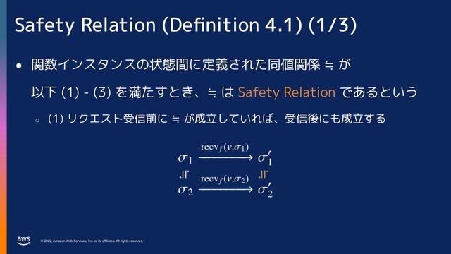 © 2022, Amazon Web Services, Inc. or its affiliates. All rights reserved.
Safety Relation (Deﬁnition 4.1) (1/3)
● 関数インスタンスの状態間に定義された同値関係 ≒ が
以下 (1) - (3) を満たすとき、≒ は Safety Relation であるという
○
(1) リクエスト受信前に ≒ が成立していれば、受信後にも成立する
