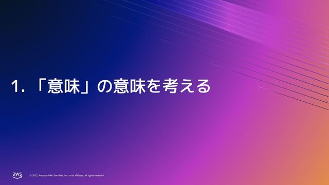 © 2022, Amazon Web Services, Inc. or its affiliates. All rights reserved.
© 2022, Amazon Web Services, Inc. or its affiliates. All rights reserved.
1. 「意味」の意味を考える
