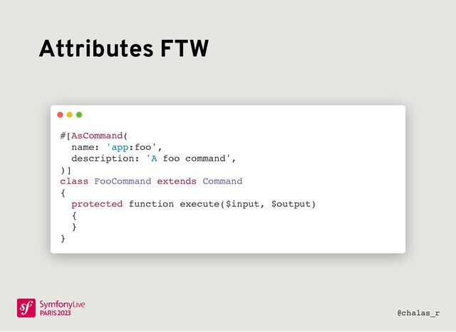 Attributes FTW
screenshot de #[AsCommand] en remplacement
de $defaultName et $defaultDescription
#[AsCommand(
name: 'app:foo',
description: 'A foo command',
)]
class FooCommand extends Command
{
protected function execute($input, $output)
{
}
}
@chalas_r
