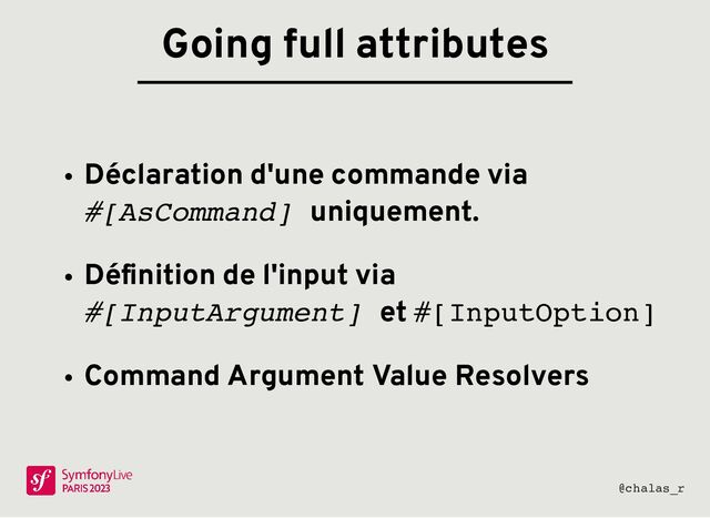 Déclaration d'une commande via
#[AsCommand] uniquement.
Déﬁnition de l'input via
#[InputArgument] et #[InputOption]
Command Argument Value Resolvers
Going full attributes
@chalas_r
